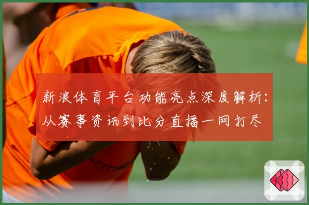 新浪体育平台功能亮点深度解析：从赛事资讯到比分直播一网打尽