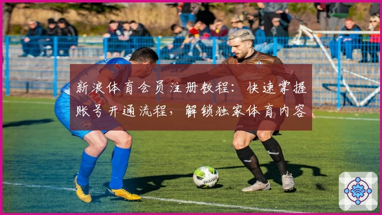 新浪体育会员注册教程：快速掌握账号开通流程，解锁独家体育内容新体验