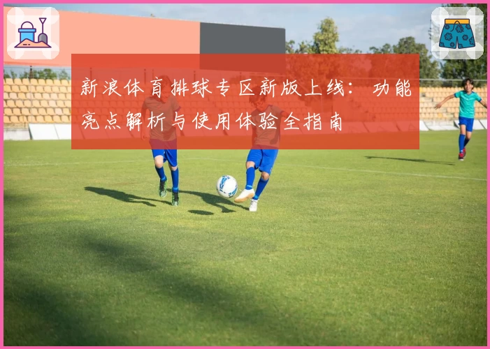 新浪体育排球专区新版上线：功能亮点解析与使用体验全指南