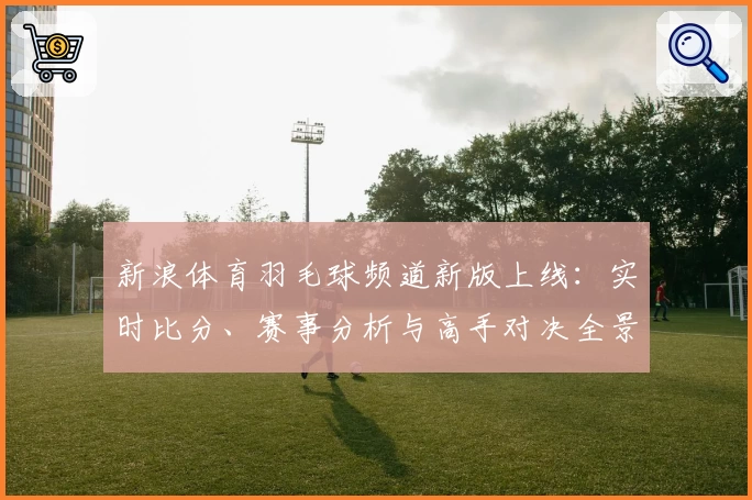 新浪体育羽毛球频道新版上线：实时比分、赛事分析与高手对决全景呈现
