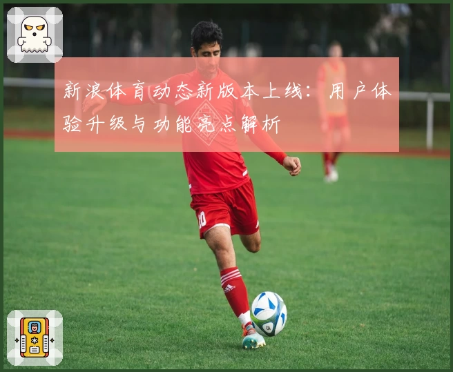 新浪体育动态新版本上线：用户体验升级与功能亮点解析