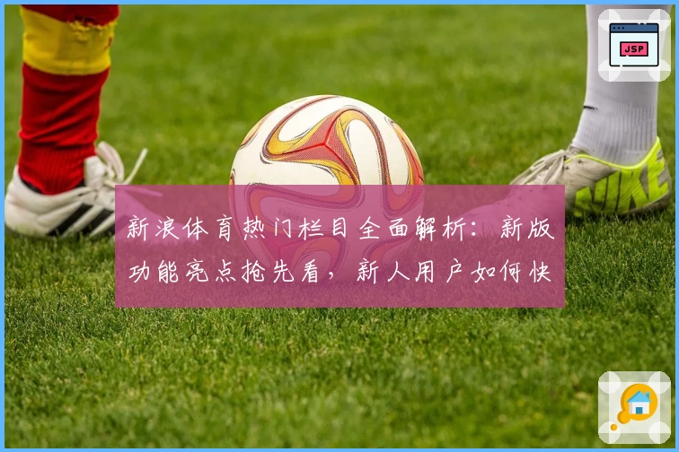 新浪体育热门栏目全面解析：新版功能亮点抢先看，新人用户如何快速上手指南