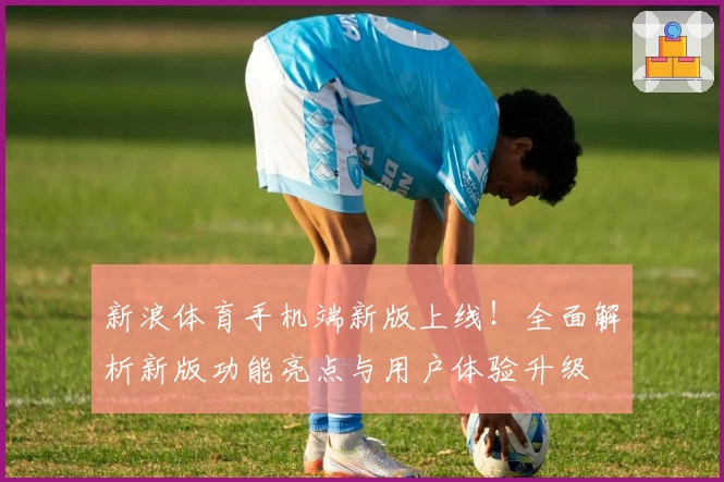 新浪体育手机端新版上线！全面解析新版功能亮点与用户体验升级