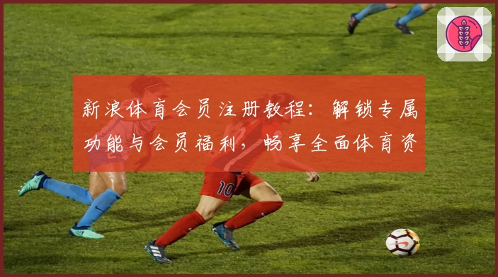 新浪体育会员注册教程：解锁专属功能与会员福利，畅享全面体育资讯服务