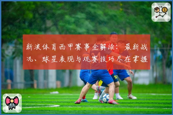 新浪体育西甲赛事全解读：最新战况、球星表现与观赛技巧尽在掌握