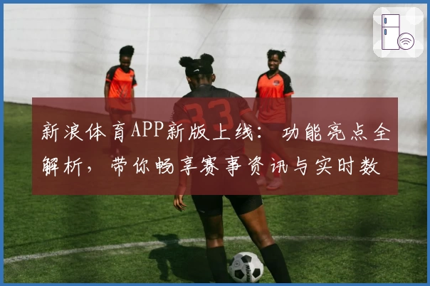 新浪体育APP新版上线：功能亮点全解析，带你畅享赛事资讯与实时数据体验
