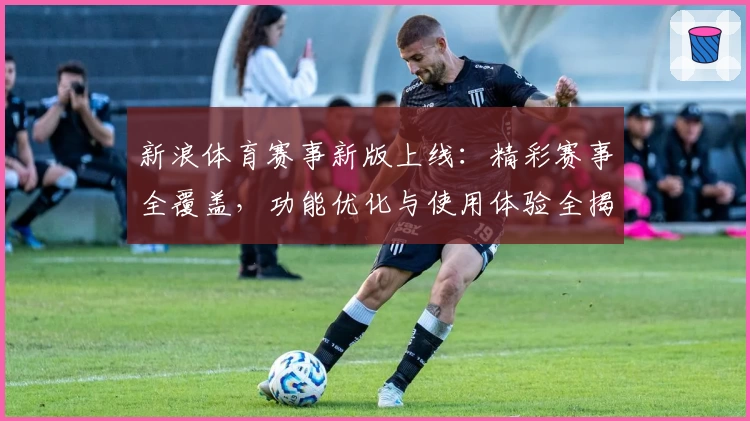 新浪体育赛事新版上线:精彩赛事全覆盖,功能优化与使用体验全揭秘