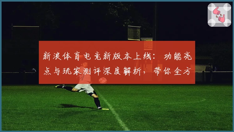 新浪体育电竞新版本上线：功能亮点与玩家测评深度解析，带你全方位体验竞技魅力