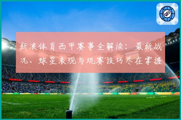新浪体育西甲赛事全解读：最新战况、球星表现与观赛技巧尽在掌握