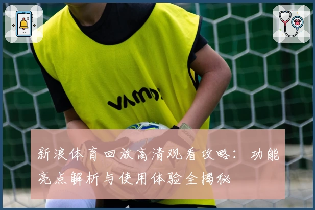 新浪体育回放高清观看攻略：功能亮点解析与使用体验全揭秘