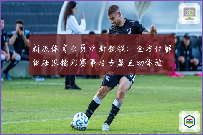新浪体育会员注册教程:全方位解锁独家精彩赛事与专属互动体验