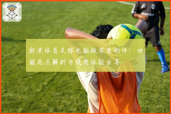 新浪体育足球电脑版深度测评:功能亮点解析与使用体验分享