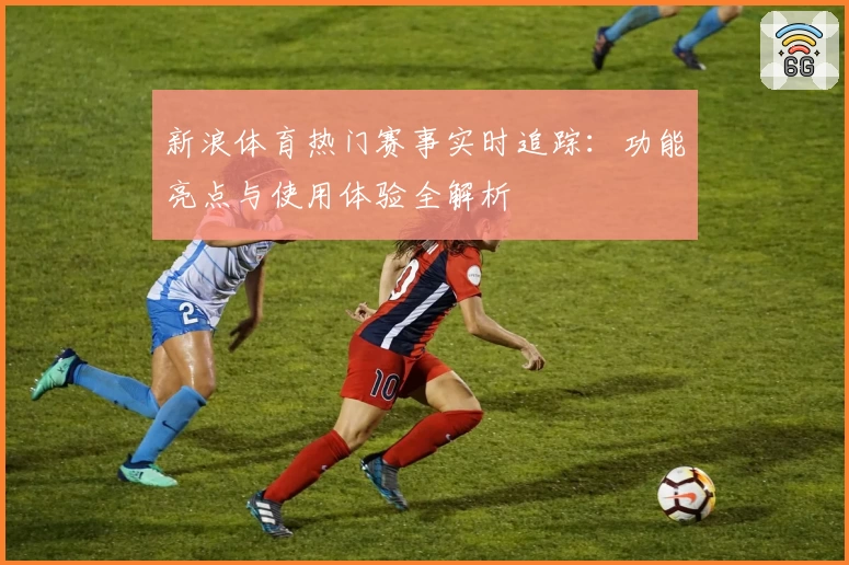 新浪体育热门赛事实时追踪：功能亮点与使用体验全解析