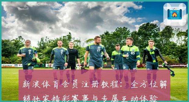 新浪体育会员注册教程：全方位解锁独家精彩赛事与专属互动体验