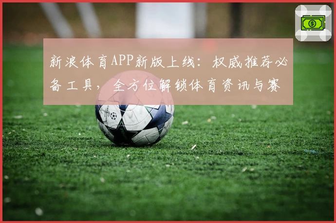 新浪体育APP新版上线：权威推荐必备工具，全方位解锁体育资讯与赛事热点体验