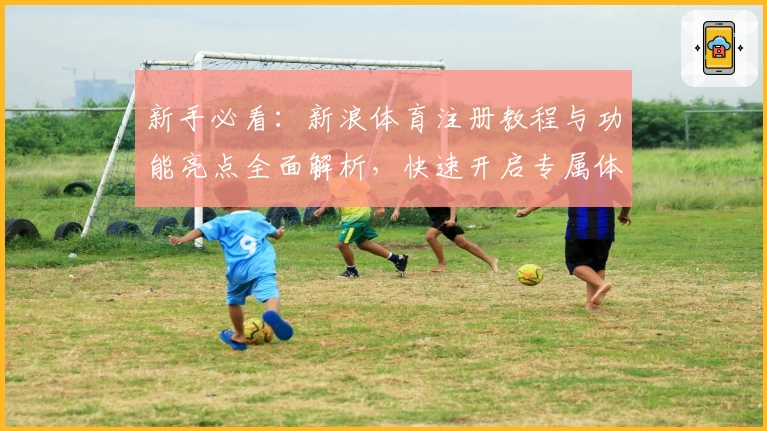 新手必看：新浪体育注册教程与功能亮点全面解析，快速开启专属体育资讯之旅