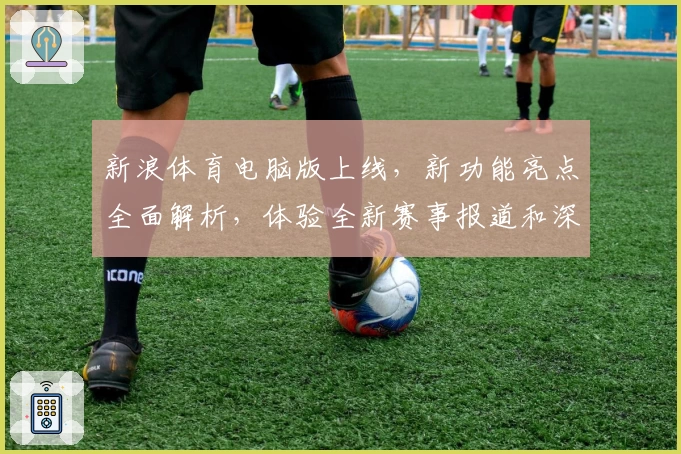 新浪体育电脑版上线，新功能亮点全面解析，体验全新赛事报道和深度互动