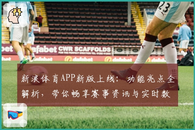 新浪体育APP新版上线：功能亮点全解析，带你畅享赛事资讯与实时数据体验
