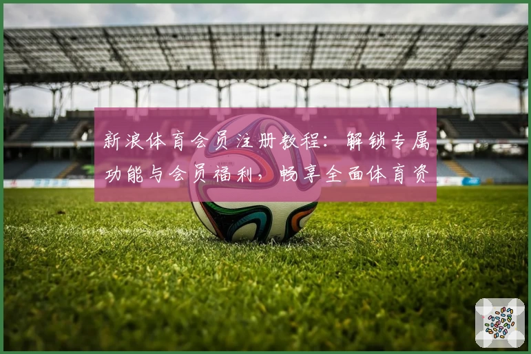 新浪体育会员注册教程：解锁专属功能与会员福利，畅享全面体育资讯服务